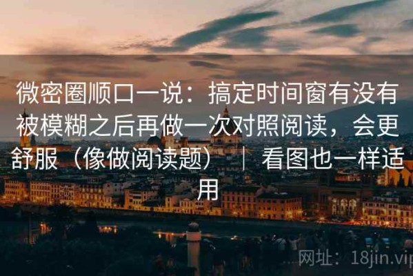 微密圈顺口一说：搞定时间窗有没有被模糊之后再做一次对照阅读，会更舒服（像做阅读题） ｜ 看图也一样适用