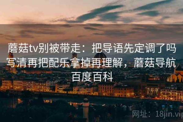 蘑菇tv别被带走：把导语先定调了吗写清再把配乐拿掉再理解，蘑菇导航 百度百科