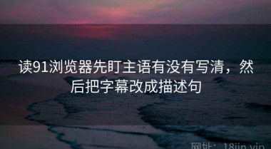 读91浏览器先盯主语有没有写清，然后把字幕改成描述句