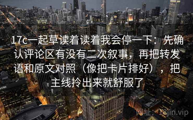 17c一起草读着读着我会停一下：先确认评论区有没有二次叙事，再把转发语和原文对照（像把卡片排好），把主线拎出来就舒服了