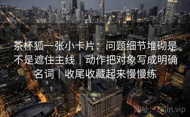 茶杯狐一张小卡片：问题细节堆砌是不是遮住主线｜动作把对象写成明确名词｜收尾收藏起来慢慢练