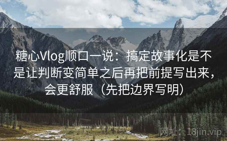 糖心Vlog顺口一说：搞定故事化是不是让判断变简单之后再把前提写出来，会更舒服（先把边界写明）