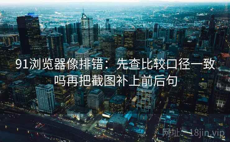 91浏览器像排错：先查比较口径一致吗再把截图补上前后句