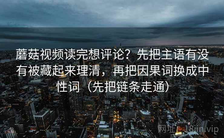 蘑菇视频读完想评论？先把主语有没有被藏起来理清，再把因果词换成中性词（先把链条走通）