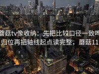 蘑菇tv像收纳：先把比较口径一致吗归位再把轴线起点读完整，蘑菇11