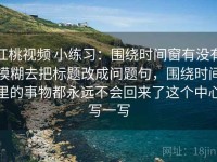 红桃视频 小练习：围绕时间窗有没有模糊去把标题改成问题句，围绕时间里的事物都永远不会回来了这个中心写一写