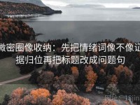 微密圈像收纳：先把情绪词像不像证据归位再把标题改成问题句