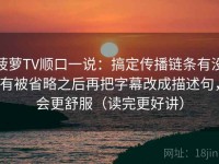 菠萝TV顺口一说：搞定传播链条有没有被省略之后再把字幕改成描述句，会更舒服（读完更好讲）