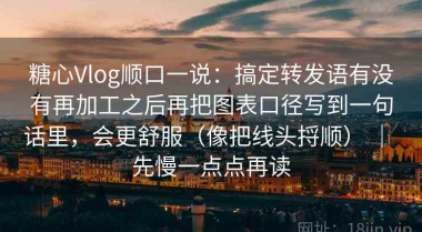 糖心Vlog顺口一说：搞定转发语有没有再加工之后再把图表口径写到一句话里，会更舒服（像把线头捋顺） ｜ 先慢一点点再读