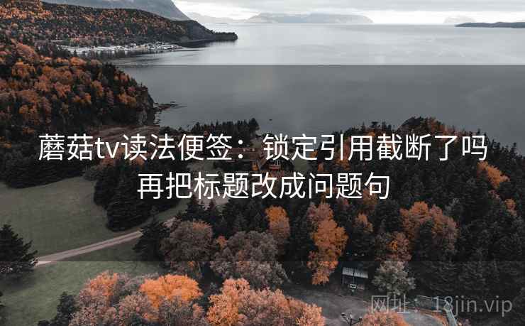 蘑菇tv读法便签:锁定引用截断了吗再把标题改成问题句 蘑菇tv读法便签:锁定引用截断了吗再把标题改成问题句
