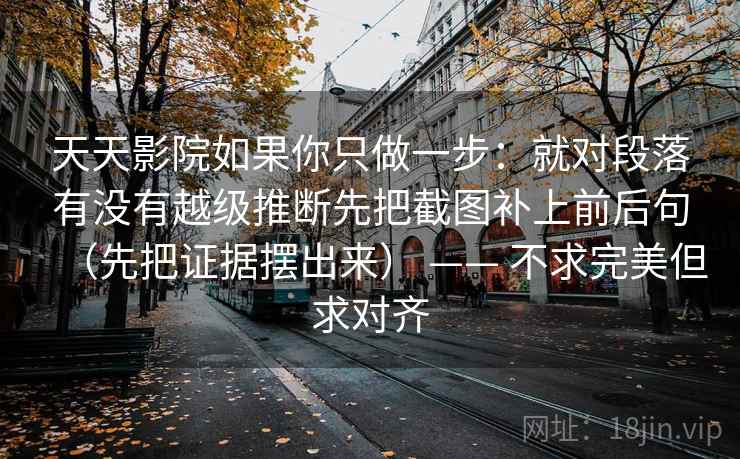 天天影院如果你只做一步:就对段落有没有越级推断先把截图补上前后句(先把证据摆出来) —— 不求完美但求对齐 天天影院如果你只做一步:就对段落有没有越级推断先把截图补上前后句(先把证据摆出来) —— 不求完美但求对齐