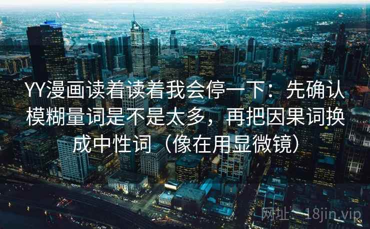 YY漫画读着读着我会停一下:先确认模糊量词是不是太多,再把因果词换成中性词(像在用显微镜) YY漫画读着读着我会停一下:先确认模糊量词是不是太多,再把因果词换成中性词(像在用显微镜)