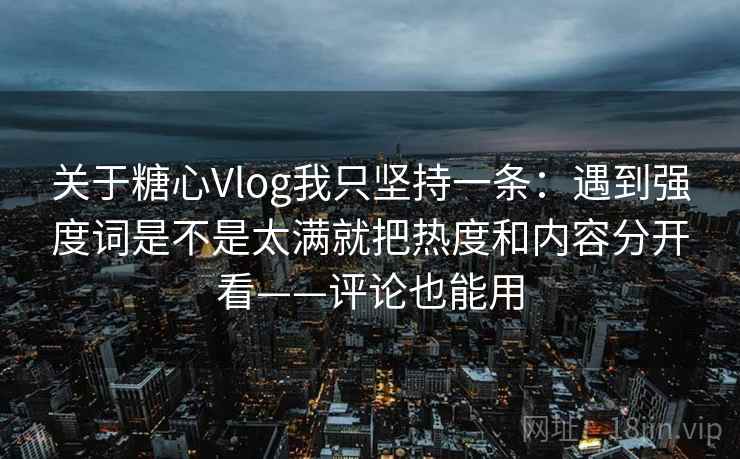 关于糖心Vlog我只坚持一条：遇到强度词是不是太满就把热度和内容分开看——评论也能用