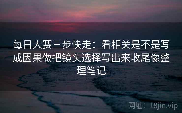 每日大赛三步快走：看相关是不是写成因果做把镜头选择写出来收尾像整理笔记