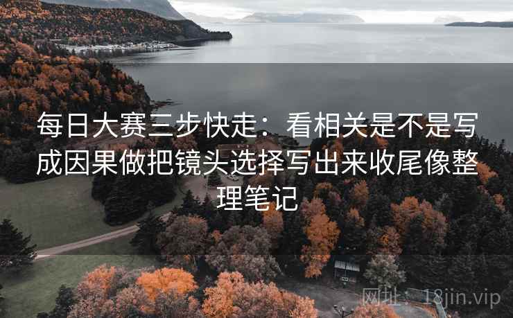 每日大赛三步快走：看相关是不是写成因果做把镜头选择写出来收尾像整理笔记