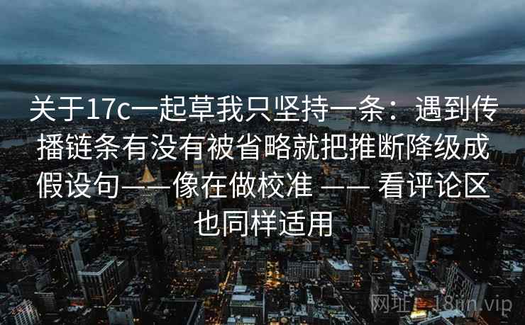 关于17c一起草我只坚持一条：遇到传播链条有没有被省略就把推断降级成假设句——像在做校准 —— 看评论区也同样适用