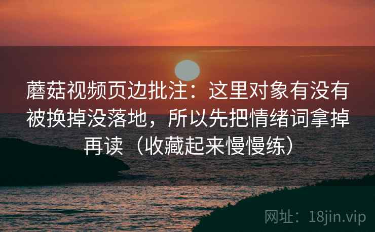 蘑菇视频页边批注：这里对象有没有被换掉没落地，所以先把情绪词拿掉再读（收藏起来慢慢练）