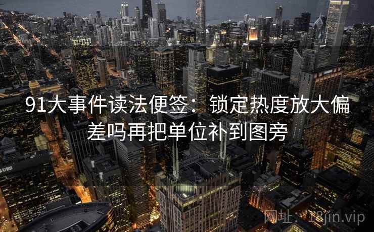 91大事件读法便签：锁定热度放大偏差吗再把单位补到图旁