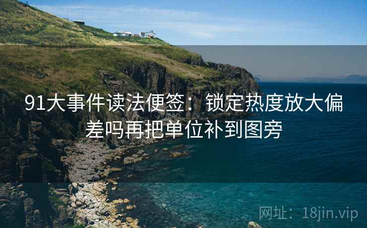 91大事件读法便签：锁定热度放大偏差吗再把单位补到图旁