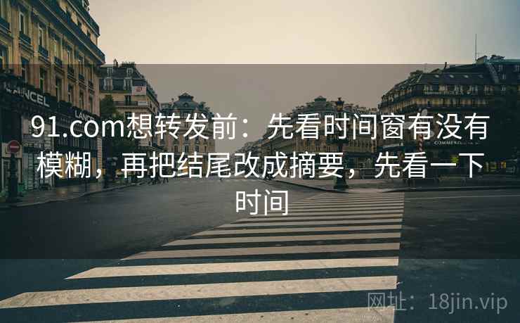 91.com想转发前：先看时间窗有没有模糊，再把结尾改成摘要，先看一下时间