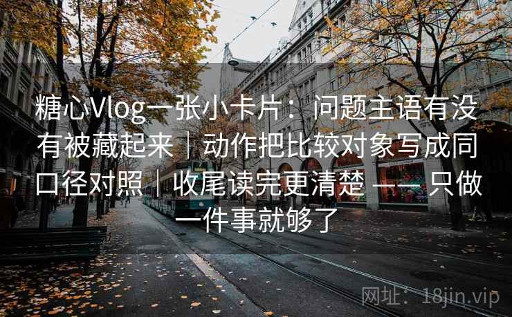 糖心Vlog一张小卡片：问题主语有没有被藏起来｜动作把比较对象写成同口径对照｜收尾读完更清楚 —— 只做一件事就够了