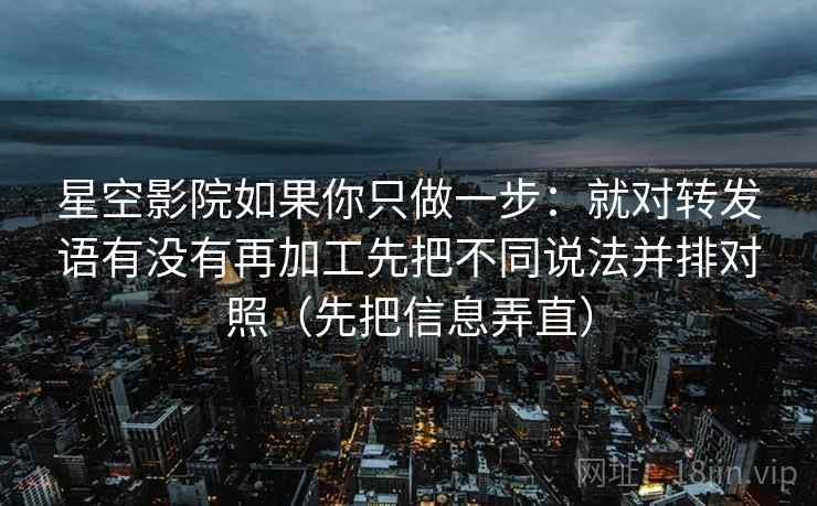 星空影院如果你只做一步：就对转发语有没有再加工先把不同说法并排对照（先把信息弄直）