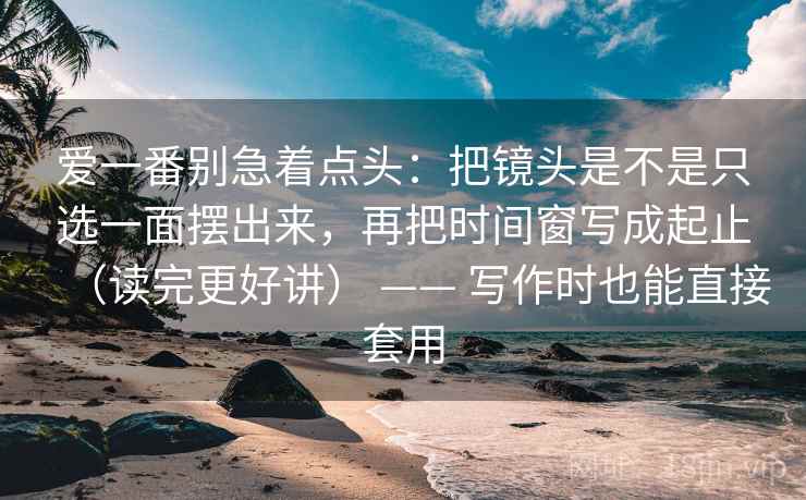 爱一番别急着点头：把镜头是不是只选一面摆出来，再把时间窗写成起止（读完更好讲） —— 写作时也能直接套用
