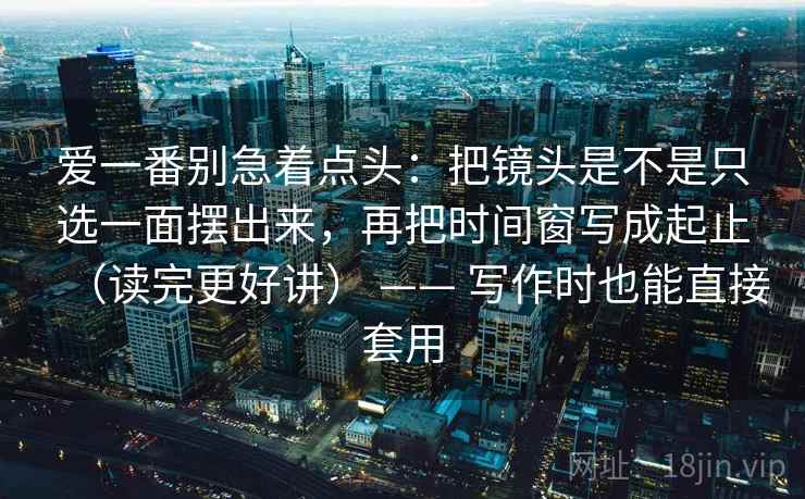 爱一番别急着点头：把镜头是不是只选一面摆出来，再把时间窗写成起止（读完更好讲） —— 写作时也能直接套用