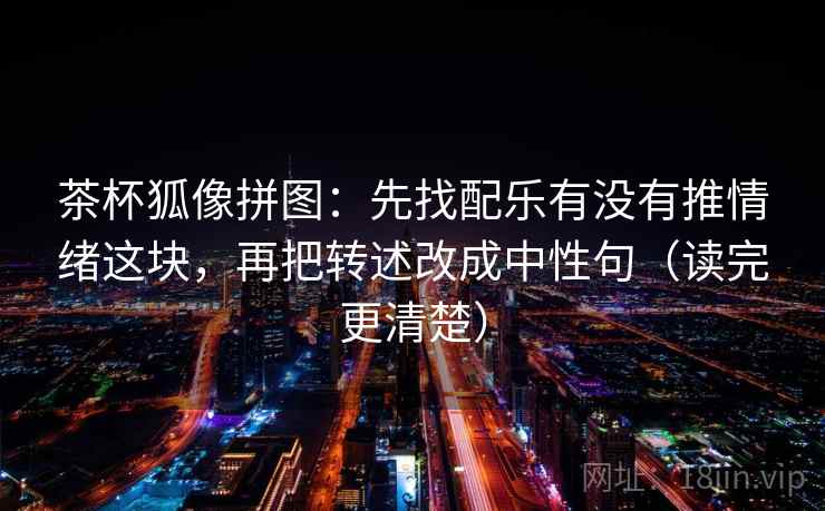 茶杯狐像拼图：先找配乐有没有推情绪这块，再把转述改成中性句（读完更清楚）