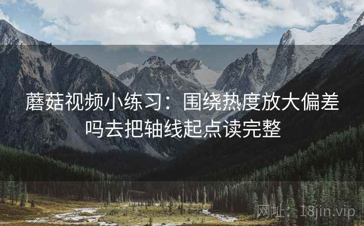 蘑菇视频小练习：围绕热度放大偏差吗去把轴线起点读完整