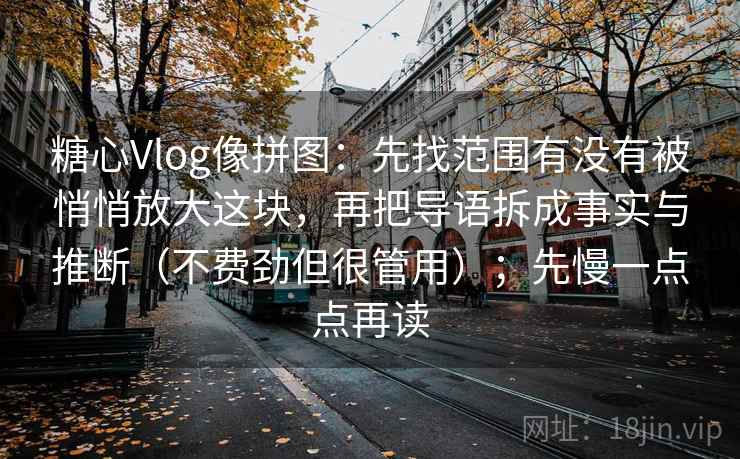 糖心Vlog像拼图:先找范围有没有被悄悄放大这块,再把导语拆成事实与推断(不费劲但很管用);先慢一点点再读 糖心Vlog像拼图:先找范围有没有被悄悄放大这块,再把导语拆成事实与推断(不费劲但很管用);先慢一点点再读
