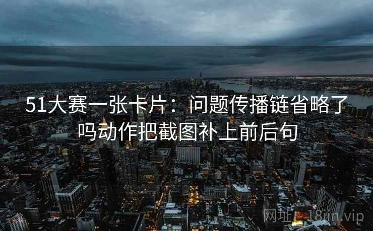 51大赛一张卡片:问题传播链省略了吗动作把截图补上前后句 51大赛一张卡片:问题传播链省略了吗动作把截图补上前后句