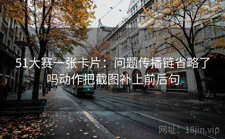 51大赛一张卡片:问题传播链省略了吗动作把截图补上前后句 51大赛一张卡片:问题传播链省略了吗动作把截图补上前后句