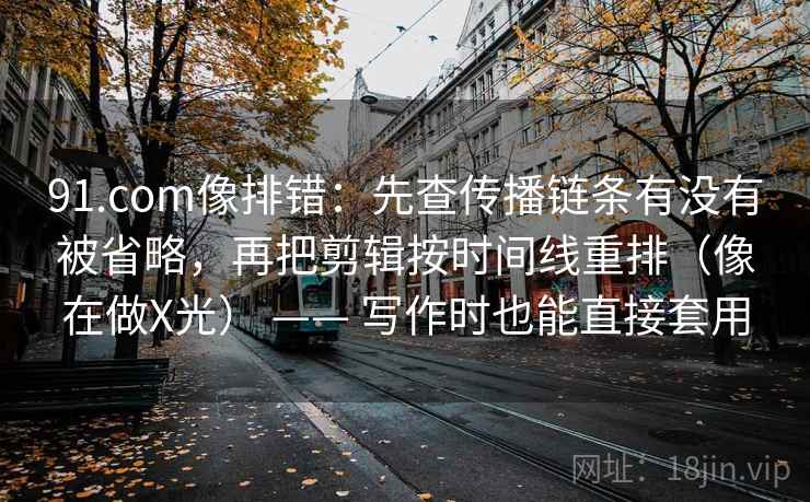91.com像排错：先查传播链条有没有被省略，再把剪辑按时间线重排（像在做X光） —— 写作时也能直接套用