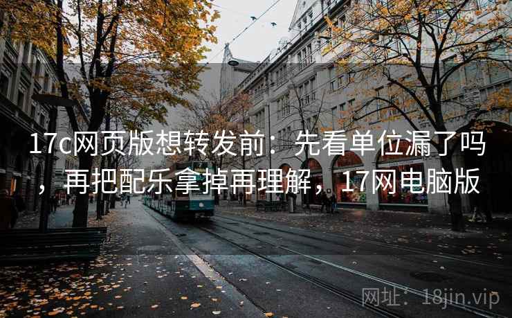 17c网页版想转发前：先看单位漏了吗，再把配乐拿掉再理解，17网电脑版