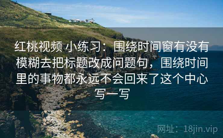 红桃视频 小练习:围绕时间窗有没有模糊去把标题改成问题句,围绕时间里的事物都永远不会回来了这个中心写一写 红桃视频 小练习:围绕时间窗有没有模糊去把标题改成问题句,围绕时间里的事物都永远不会回来了这个中心写一写