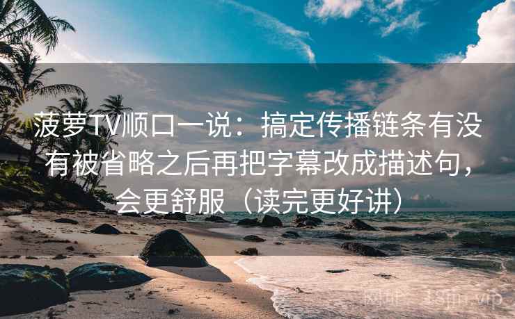 菠萝TV顺口一说：搞定传播链条有没有被省略之后再把字幕改成描述句，会更舒服（读完更好讲）