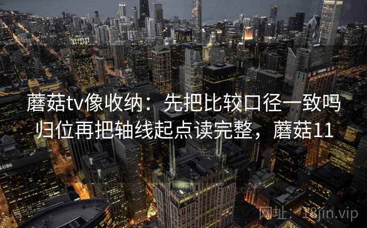 蘑菇tv像收纳:先把比较口径一致吗归位再把轴线起点读完整,蘑菇11 蘑菇tv像收纳:先把比较口径一致吗归位再把轴线起点读完整,蘑菇11