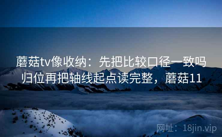 蘑菇tv像收纳:先把比较口径一致吗归位再把轴线起点读完整,蘑菇11 蘑菇tv像收纳:先把比较口径一致吗归位再把轴线起点读完整,蘑菇11