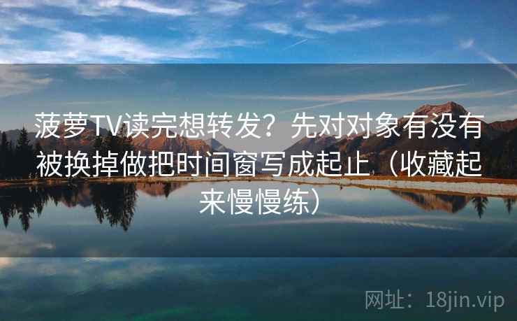菠萝TV读完想转发?先对对象有没有被换掉做把时间窗写成起止(收藏起来慢慢练) 菠萝TV读完想转发?先对对象有没有被换掉做把时间窗写成起止(收藏起来慢慢练)