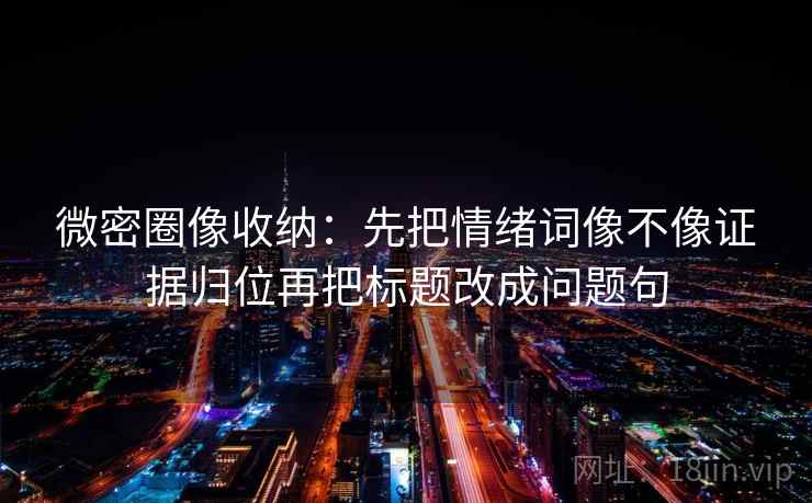 微密圈像收纳：先把情绪词像不像证据归位再把标题改成问题句