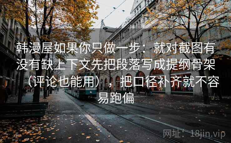 韩漫屋如果你只做一步:就对截图有没有缺上下文先把段落写成提纲骨架(评论也能用),把口径补齐就不容易跑偏 韩漫屋如果你只做一步:就对截图有没有缺上下文先把段落写成提纲骨架(评论也能用),把口径补齐就不容易跑偏