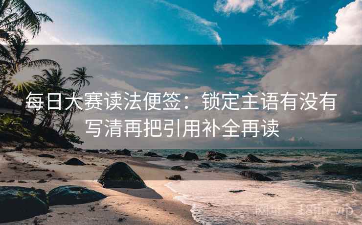 每日大赛读法便签:锁定主语有没有写清再把引用补全再读 每日大赛读法便签:锁定主语有没有写清再把引用补全再读