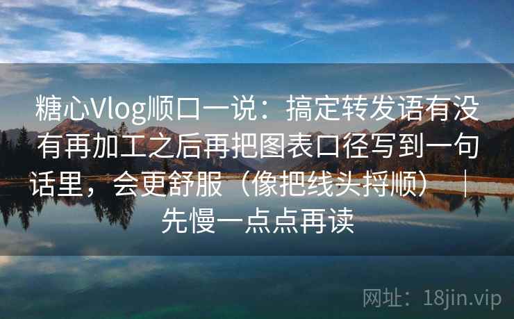 糖心Vlog顺口一说：搞定转发语有没有再加工之后再把图表口径写到一句话里，会更舒服（像把线头捋顺） ｜ 先慢一点点再读