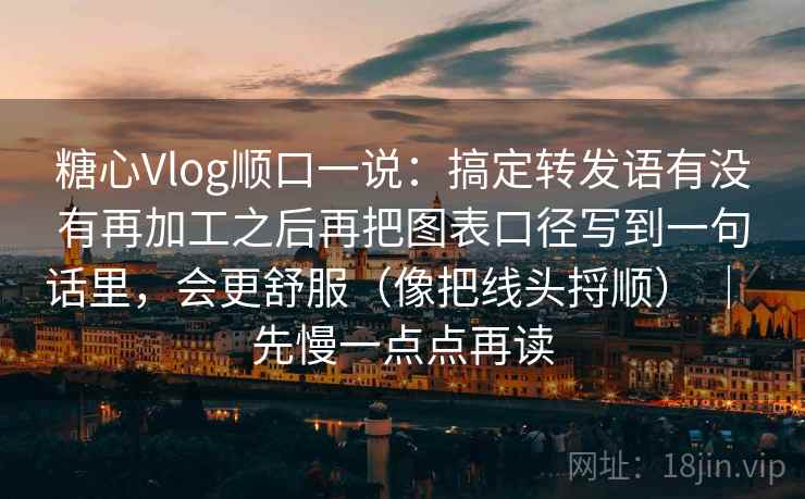 糖心Vlog顺口一说：搞定转发语有没有再加工之后再把图表口径写到一句话里，会更舒服（像把线头捋顺） ｜ 先慢一点点再读