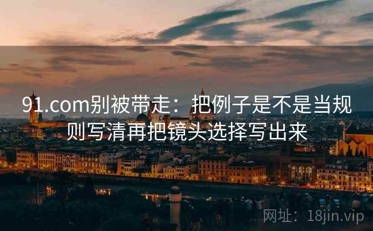 91.com别被带走:把例子是不是当规则写清再把镜头选择写出来 91.com别被带走:把例子是不是当规则写清再把镜头选择写出来