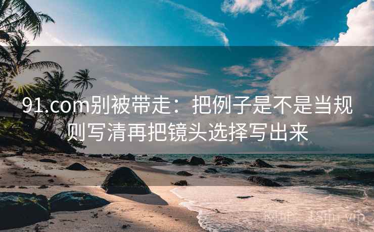 91.com别被带走:把例子是不是当规则写清再把镜头选择写出来 91.com别被带走:把例子是不是当规则写清再把镜头选择写出来